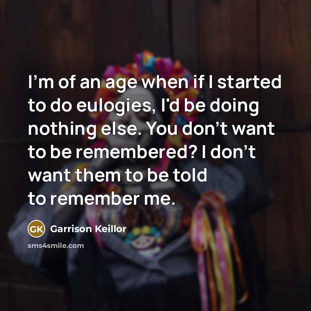 “I'm of an age when if I started to do eulogies, I'd be doing nothing else. You don't want to be remembered? I don't want them to be told to remember me.” quote by Garrison Keillor