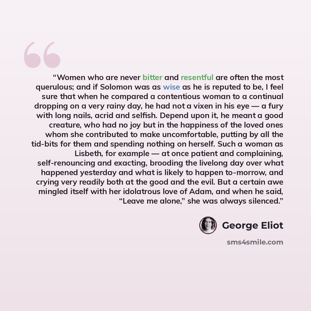 “Women who are never bitter and resentful are often the most querulous; and if Solomon was as wise as he is reputed to be, I feel sure that when he compared a contentious woman to a continual dropping on a very rainy day, he had not a vixen in his eye — a fury with long nails, acrid and selfish…” quote by George Eliot