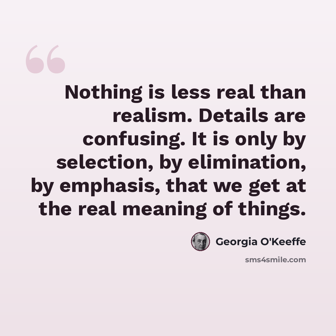 “Nothing is less real than realism. Details are confusing. It is only by selection, by elimination, by emphasis, that we get at the real meaning of things.” quote by Georgia O'Keeffe