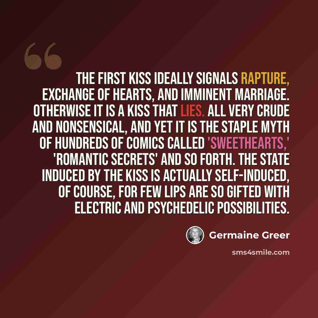 “The first kiss ideally signals rapture, exchange of hearts, and imminent marriage. Otherwise it is a kiss that lies. All very crude and nonsensical, and yet it is the staple myth of hundreds of comics called 'Sweethearts,' 'Romantic Secrets' and so forth. The state induced by the kiss is actually…” quote by Germaine Greer