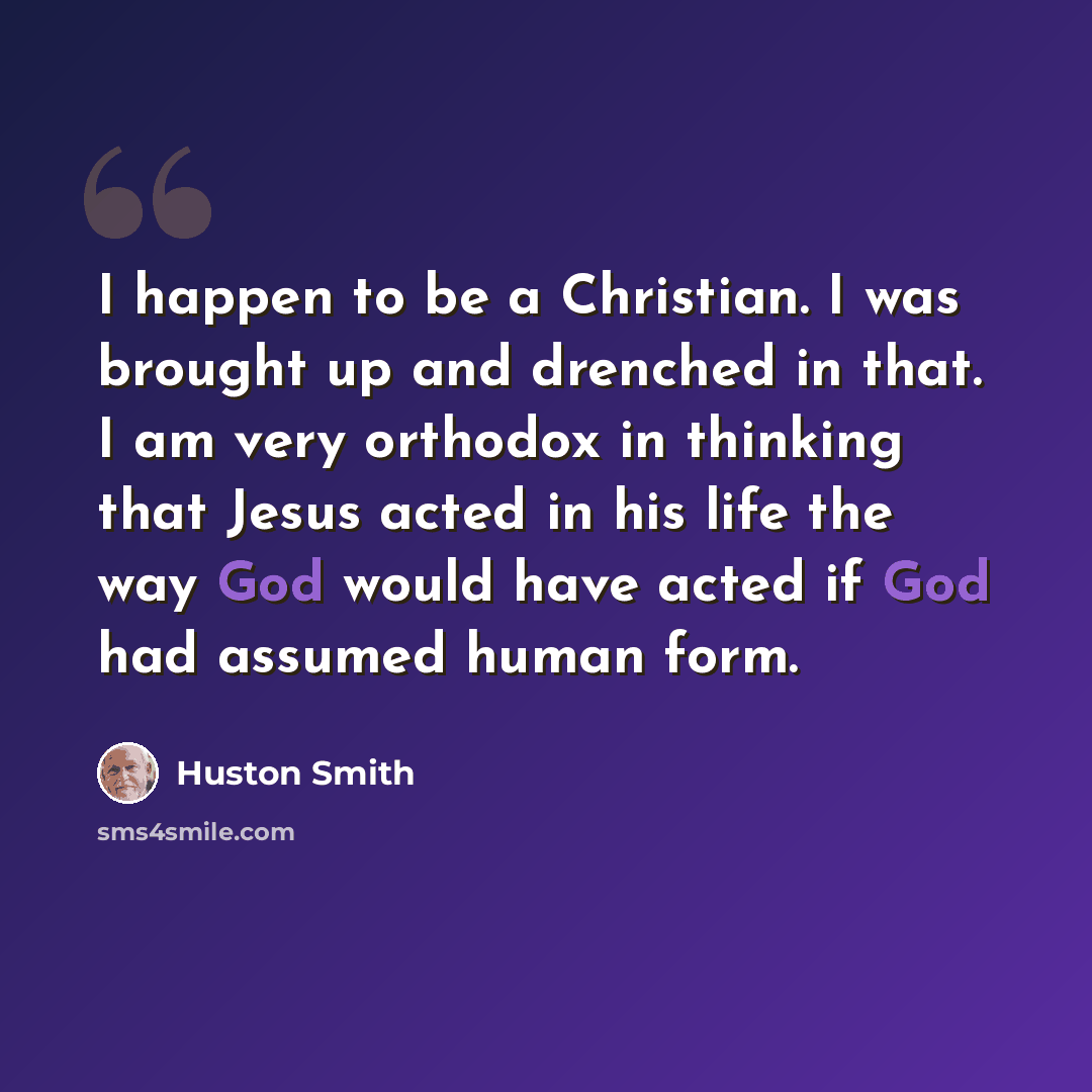 “I happen to be a Christian. I was brought up and drenched in that. I am very orthodox in thinking that Jesus acted in his life the way God would have acted if God had assumed human form.” quote by Huston Smith