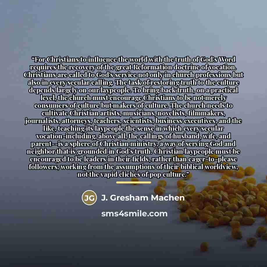 “For Christians to influence the world with the truth of God's Word requires the recovery of the great Reformation doctrine of vocation. Christians are called to God's service not only in church professions but also in every secular calling. The task of restoring truth to the culture depends…” quote by J. Gresham Machen