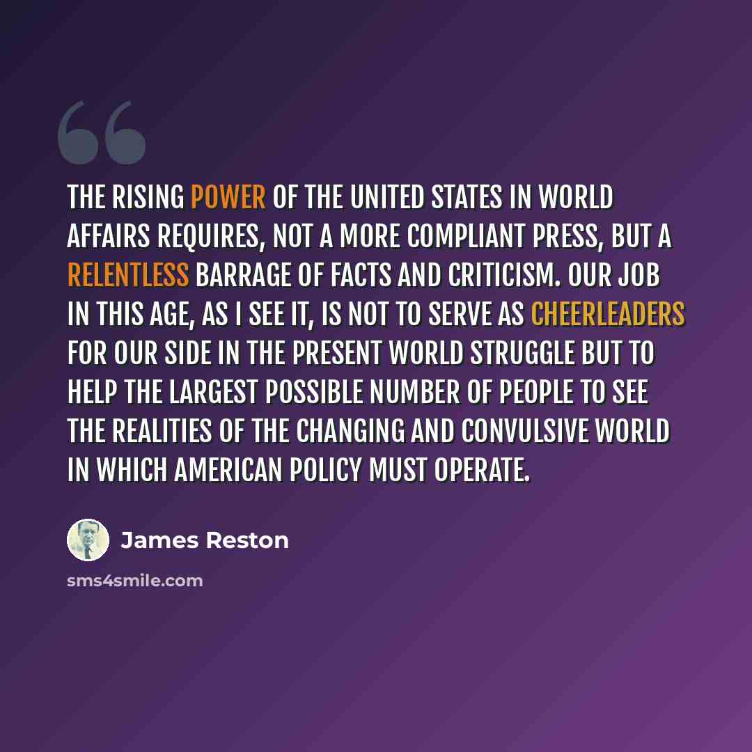 “The rising power of the United States in world affairs requires, not a more compliant press, but a relentless barrage of facts and criticism. Our job in this age, as I see it, is not to serve as cheerleaders for our side in the present world struggle but to help the largest possible number of…” quote by James Reston