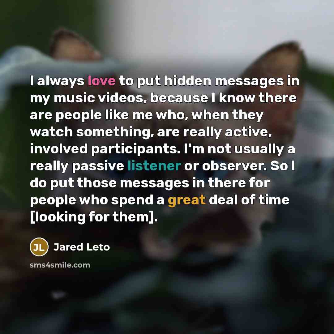 “I always love to put hidden messages in my music videos, because I know there are people like me who, when they watch something, are really active, involved participants. I'm not usually a really passive listener or observer. So I do put those messages in there for people who spend a great deal of…” quote by Jared Leto