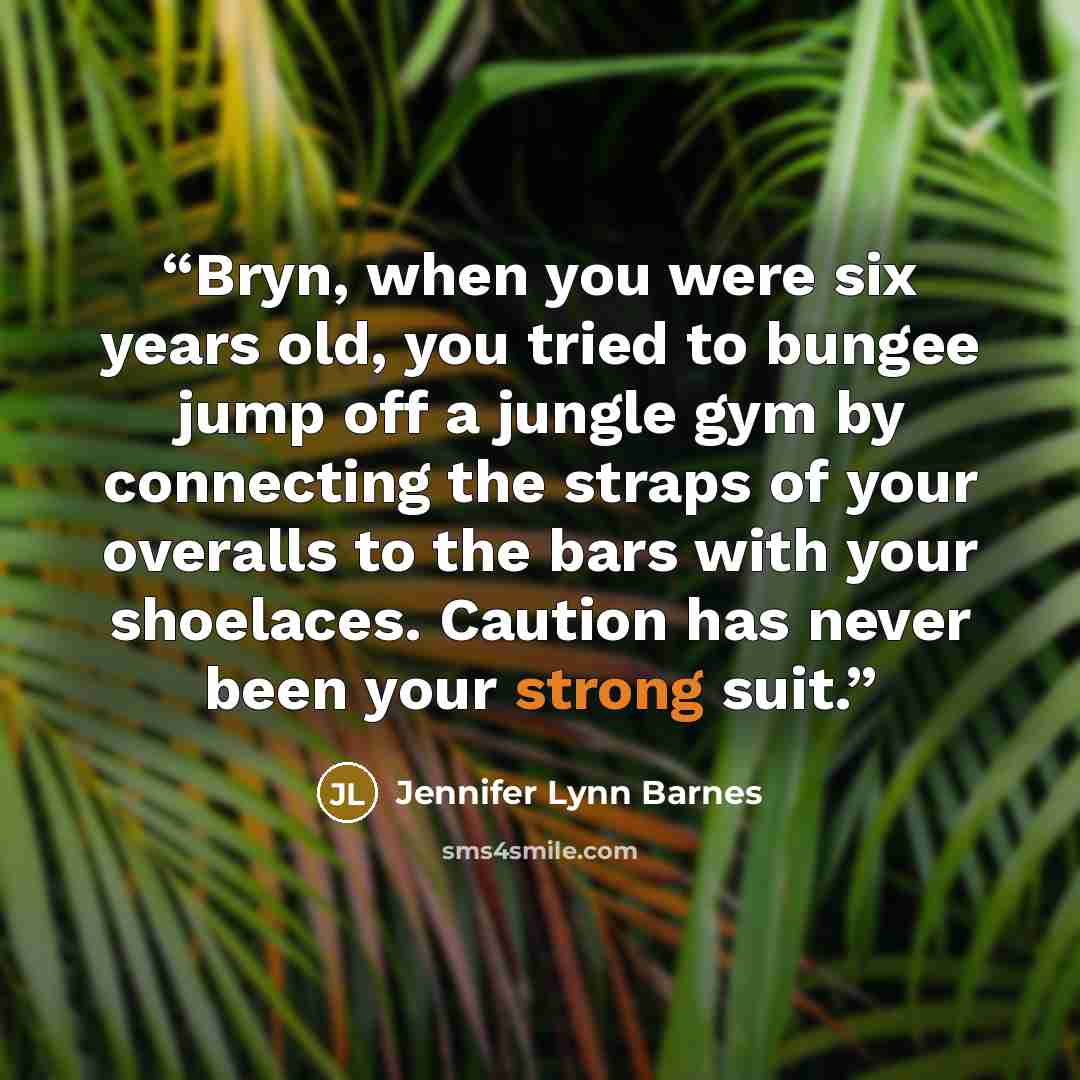 “Bryn, when you were six years old, you tried to bungee jump off a jungle gym by connecting the straps of your overalls to the bars with your shoelaces. Caution has never been your strong suit.” quote by Jennifer Lynn Barnes