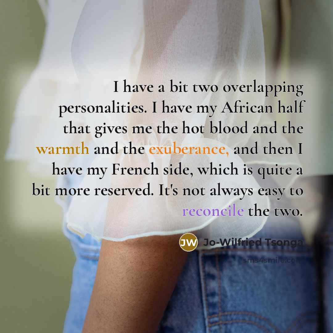 “I have a bit two overlapping personalities. I have my African half that gives me the hot blood and the warmth and the exuberance, and then I have my French side, which is quite a bit more reserved. It's not always easy to reconcile the two.” quote by Jo-Wilfried Tsonga