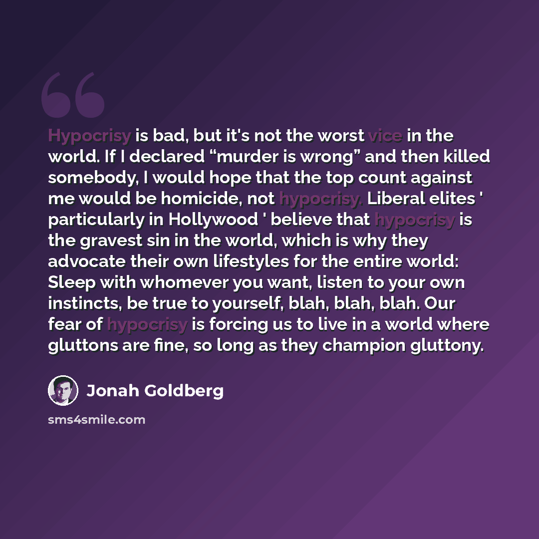 “Hypocrisy is bad, but it's not the worst vice in the world. If I declared “murder is wrong” and then killed somebody, I would hope that the top count against me would be homicide, not hypocrisy. Liberal elites ' particularly in Hollywood ' believe that hypocrisy is the gravest sin in the world…” quote by Jonah Goldberg