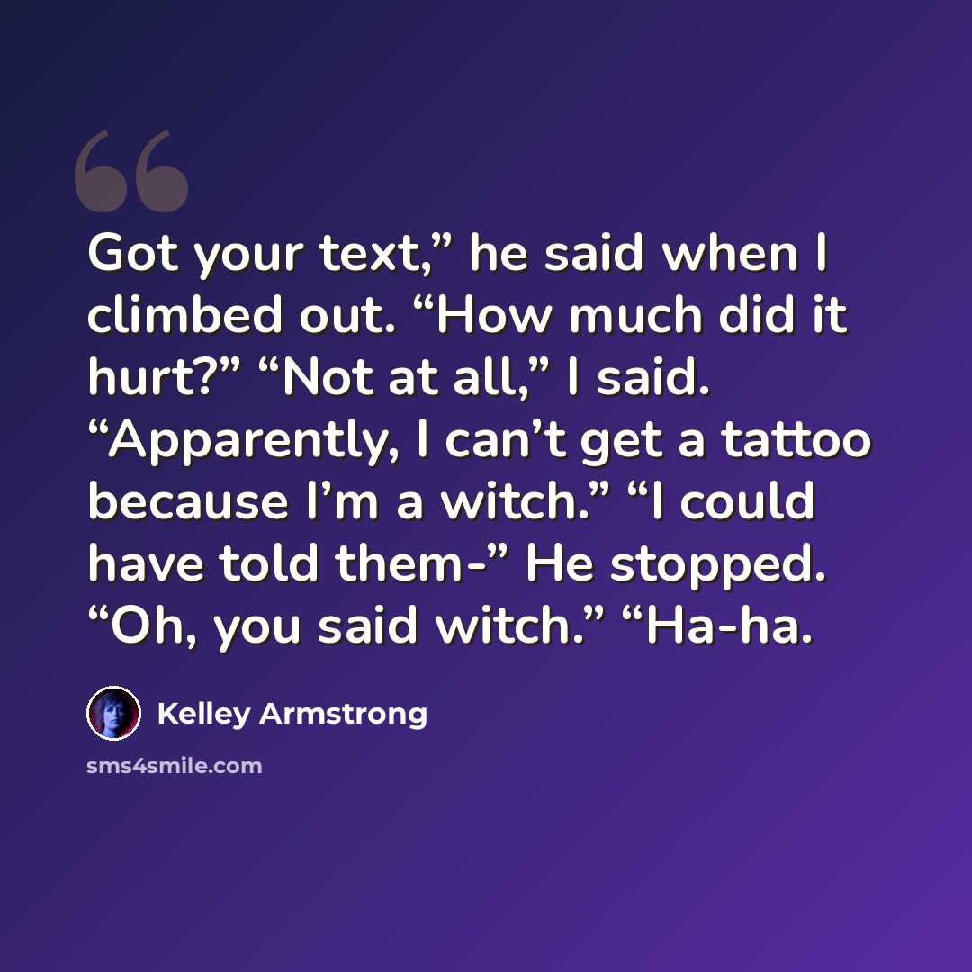“Got your text,” he said when I climbed out. “How much did it hurt?” “Not at all,” I said. “Apparently, I can’t get a tattoo because I’m a witch.” “I could have told them-” He stopped. “Oh, you said witch.” “Ha-ha.” quote by Kelley Armstrong