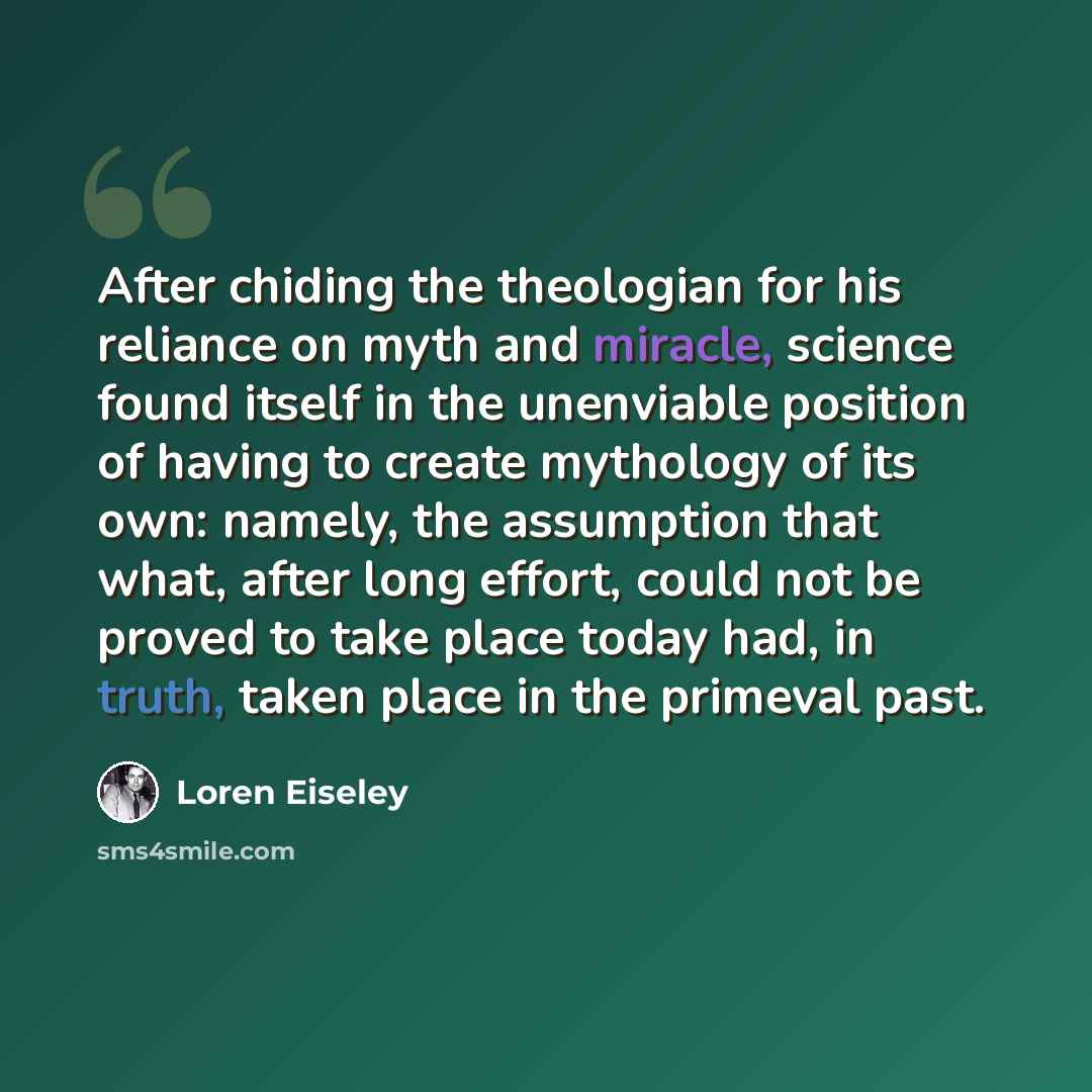 “After chiding the theologian for his reliance on myth and miracle, science found itself in the unenviable position of having to create mythology of its own: namely, the assumption that what, after long effort, could not be proved to take place today had, in truth, taken place in the primeval past.” quote by Loren Eiseley