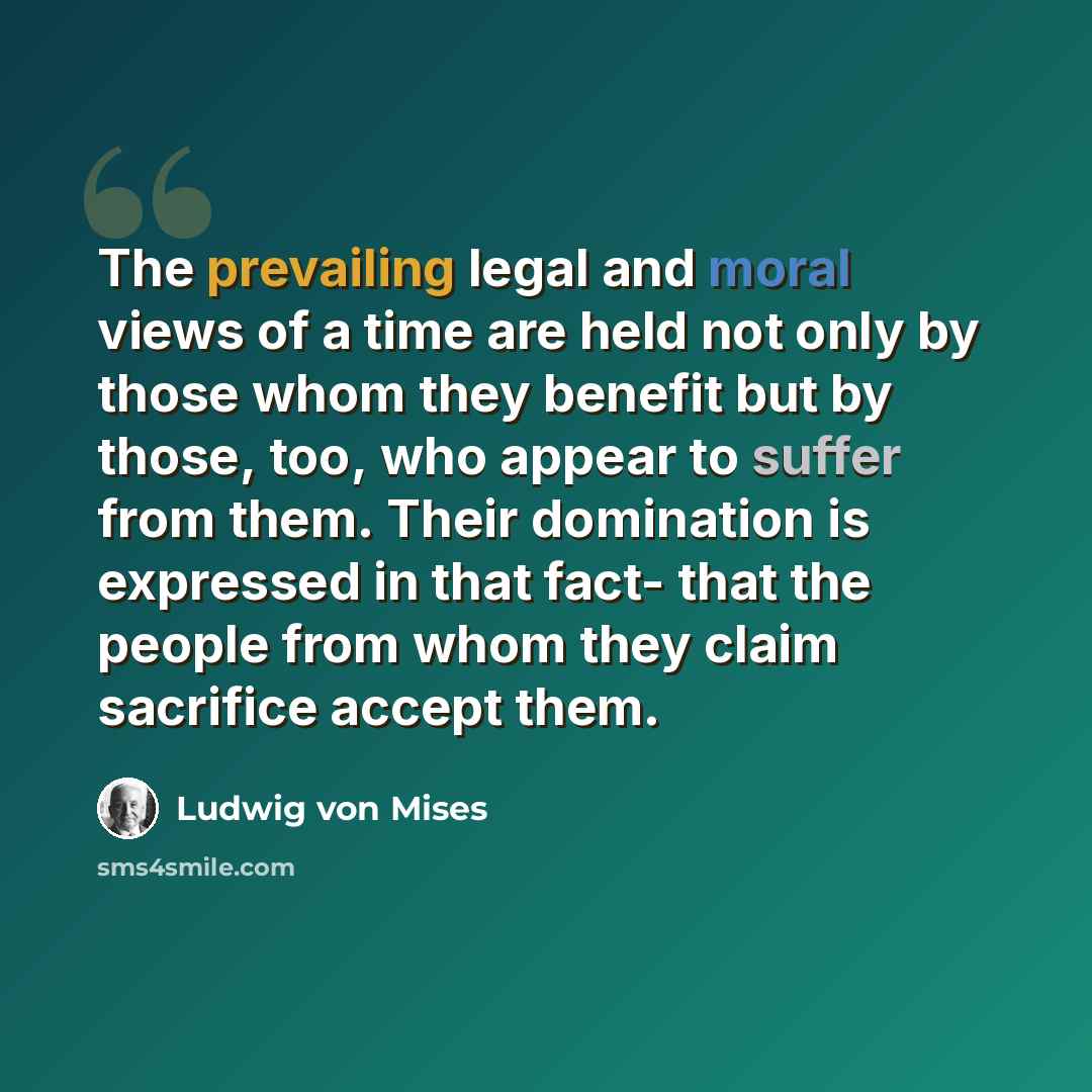 “The prevailing legal and moral views of a time are held not only by those whom they benefit but by those, too, who appear to suffer from them. Their domination is expressed in that fact- that the people from whom they claim sacrifice accept them.” quote by Ludwig von Mises