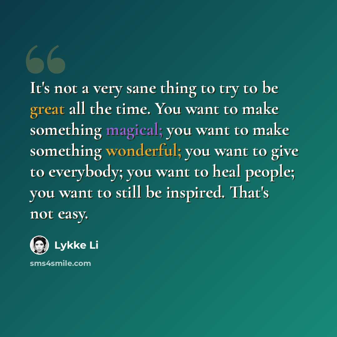 “It's not a very sane thing to try to be great all the time. You want to make something magical; you want to make something wonderful; you want to give to everybody; you want to heal people; you want to still be inspired. That's not easy.” quote by Lykke Li