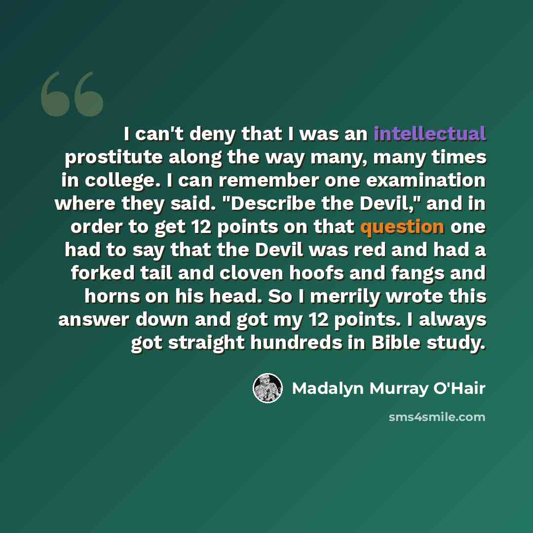 “I can't deny that I was an intellectual prostitute along the way many, many times in college. I can remember one examination where they said. "Describe the Devil," and in order to get 12 points on that question one had to say that the Devil was red and had a forked tail and cloven hoofs and fangs…” quote by Madalyn Murray O'Hair