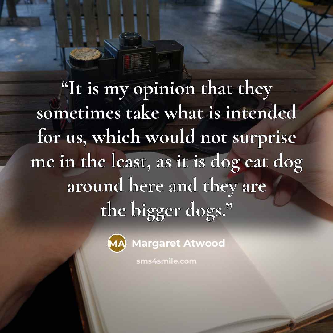 “It is my opinion that they sometimes take what is intended for us, which would not surprise me in the least, as it is dog eat dog around here and they are the bigger dogs.” quote by Margaret Atwood