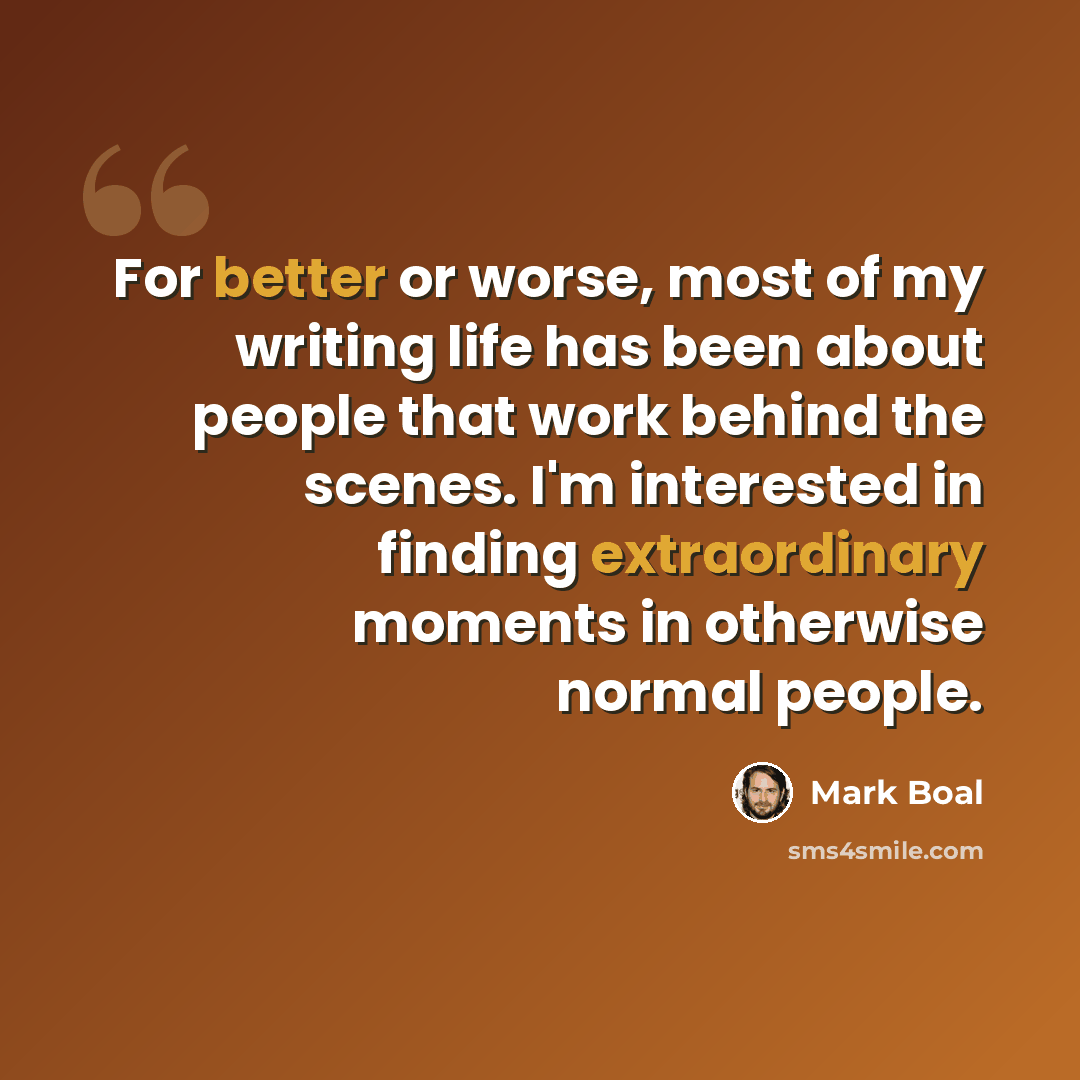 “For better or worse, most of my writing life has been about people that work behind the scenes. I'm interested in finding extraordinary moments in otherwise normal people.” quote by Mark Boal
