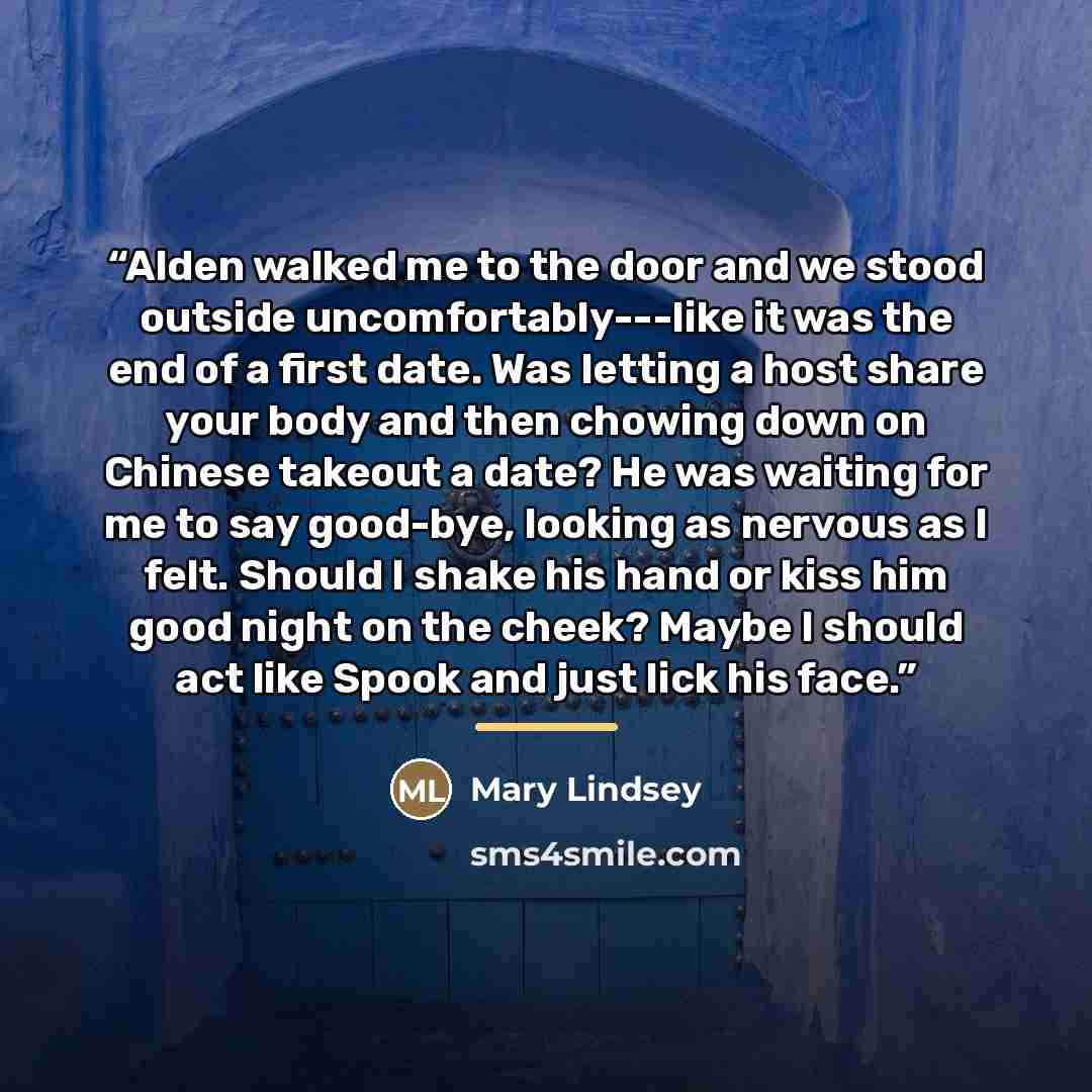 “Alden walked me to the door and we stood outside uncomfortably---like it was the end of a first date. Was letting a host share your body and then chowing down on Chinese takeout a date? He was waiting for me to say good-bye, looking as nervous as I felt. Should I shake his hand or kiss him good…” quote by Mary Lindsey