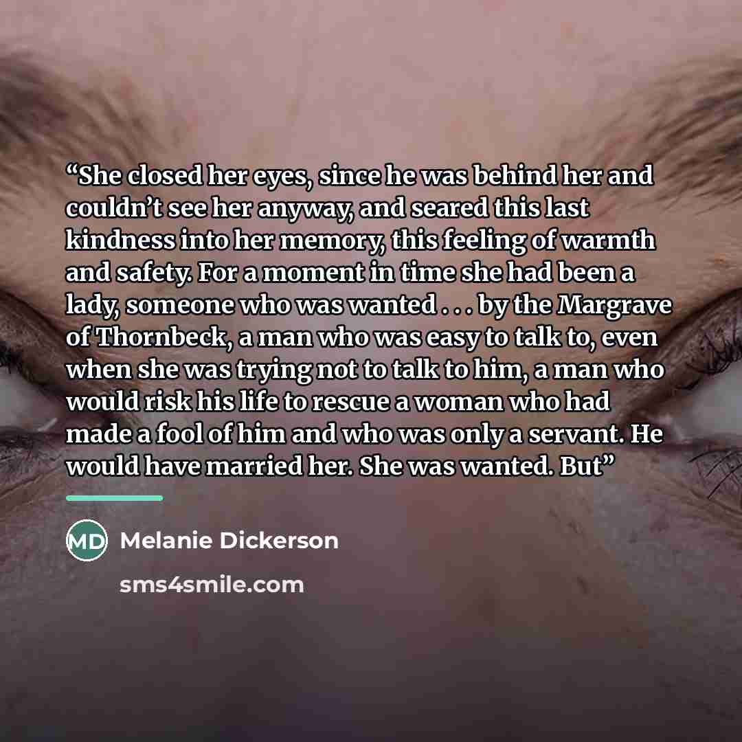 “She closed her eyes, since he was behind her and couldn’t see her anyway, and seared this last kindness into her memory, this feeling of warmth and safety. For a moment in time she had been a lady, someone who was wanted . . . by the Margrave of Thornbeck, a man who was easy to talk to, even when…” quote by Melanie Dickerson