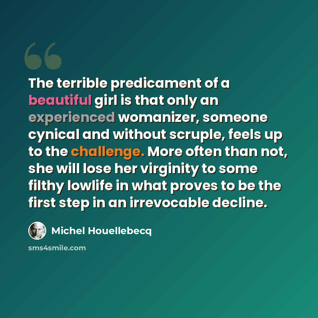 “The terrible predicament of a beautiful girl is that only an experienced womanizer, someone cynical and without scruple, feels up to the challenge. More often than not, she will lose her virginity to some filthy lowlife in what proves to be the first step in an irrevocable decline.” quote by Michel Houellebecq