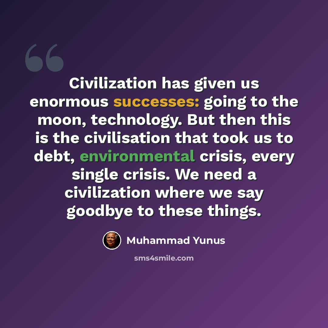 “Civilization has given us enormous successes: going to the moon, technology. But then this is the civilisation that took us to debt, environmental crisis, every single crisis. We need a civilization where we say goodbye to these things.” quote by Muhammad Yunus