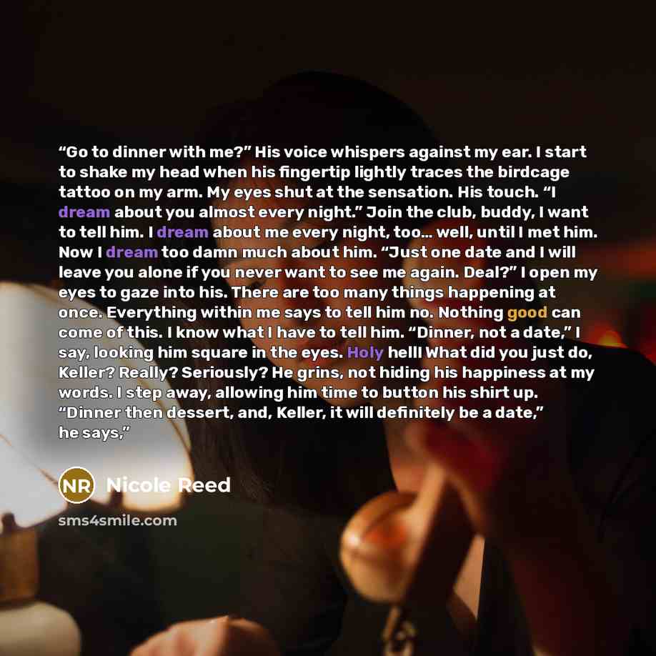 “Go to dinner with me?” His voice whispers against my ear. I start to shake my head when his fingertip lightly traces the birdcage tattoo on my arm. My eyes shut at the sensation. His touch. “I dream about you almost every night.” Join the club, buddy, I want to tell him. I dream about me every…” quote by Nicole Reed