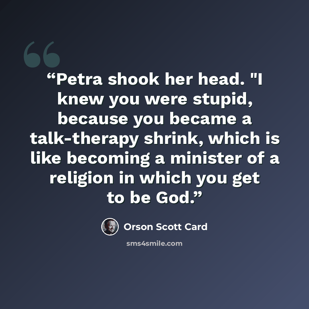 “Petra shook her head. "I knew you were stupid, because you became a talk-therapy shrink, which is like becoming a minister of a religion in which you get to be God.” quote by Orson Scott Card
