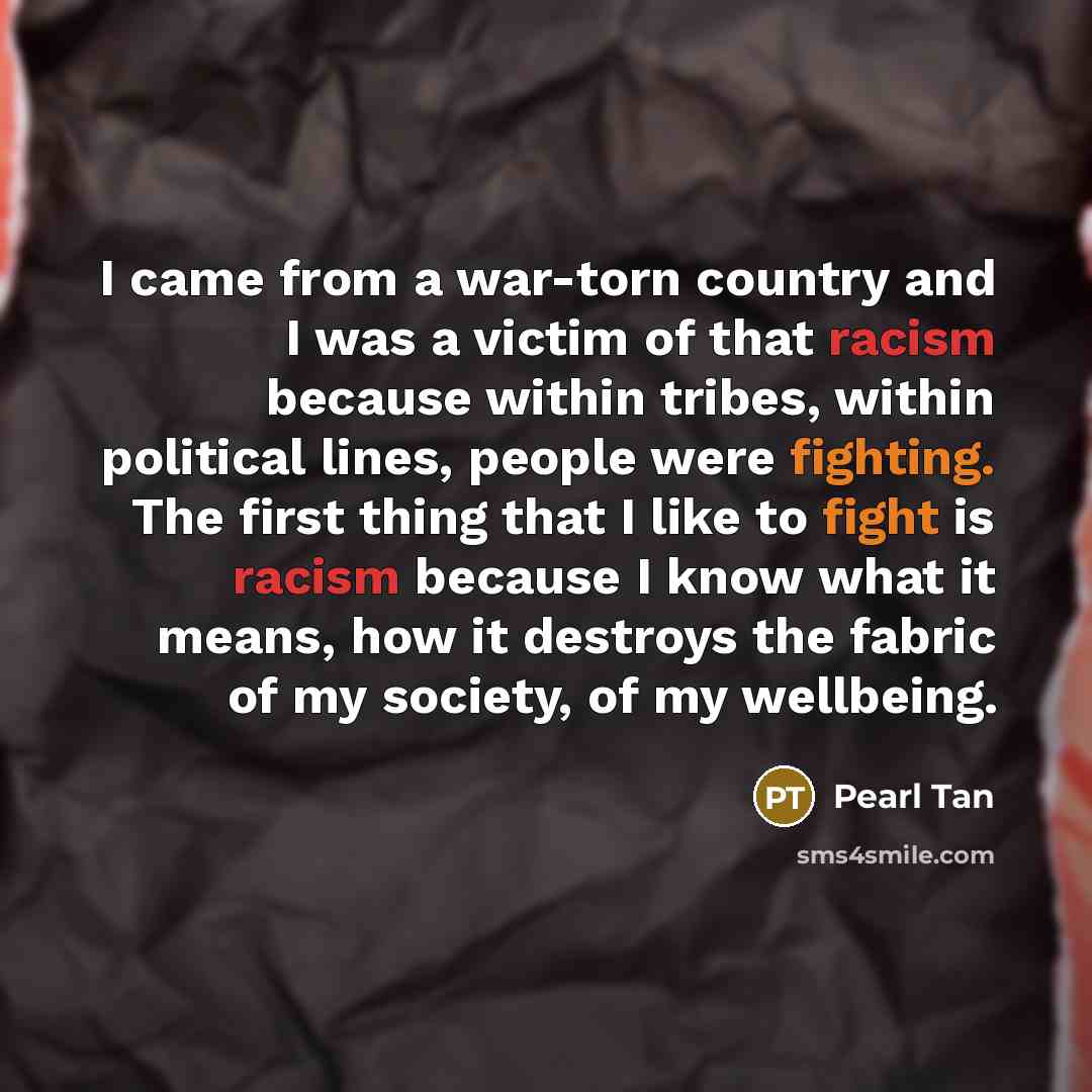 “I came from a war-torn country and I was a victim of that racism because within tribes, within political lines, people were fighting. The first thing that I like to fight is racism because I know what it means, how it destroys the fabric of my society, of my wellbeing.” quote by Pearl Tan