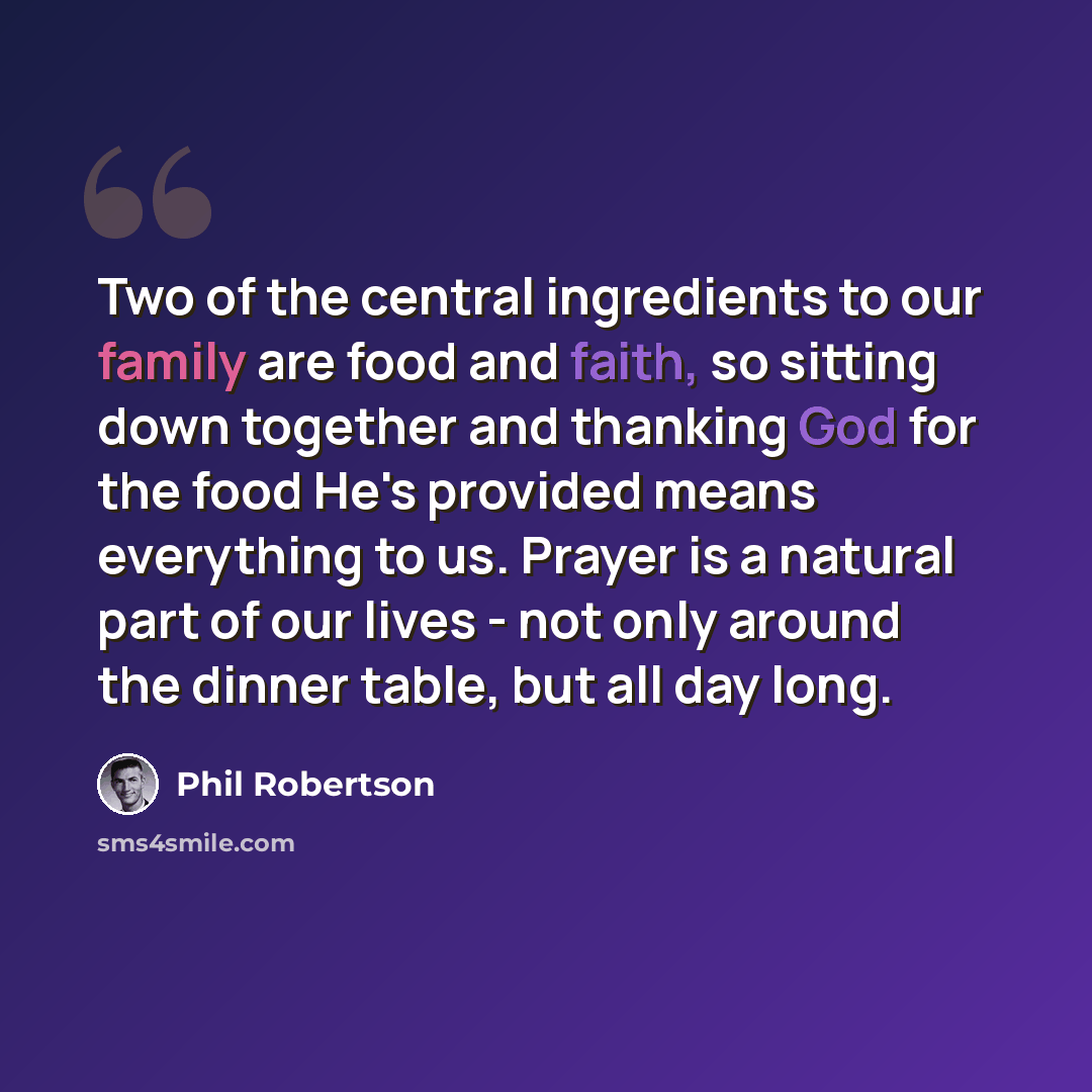 “Two of the central ingredients to our family are food and faith, so sitting down together and thanking God for the food He's provided means everything to us. Prayer is a natural part of our lives - not only around the dinner table, but all day long.” quote by Phil Robertson