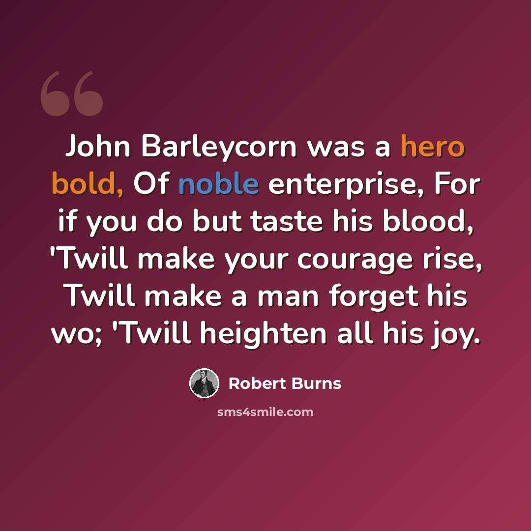 “John Barleycorn was a hero bold, Of noble enterprise, For if you do but taste his blood, 'Twill make your courage rise, Twill make a man forget his wo; 'Twill heighten all his joy.” quote by Robert Burns