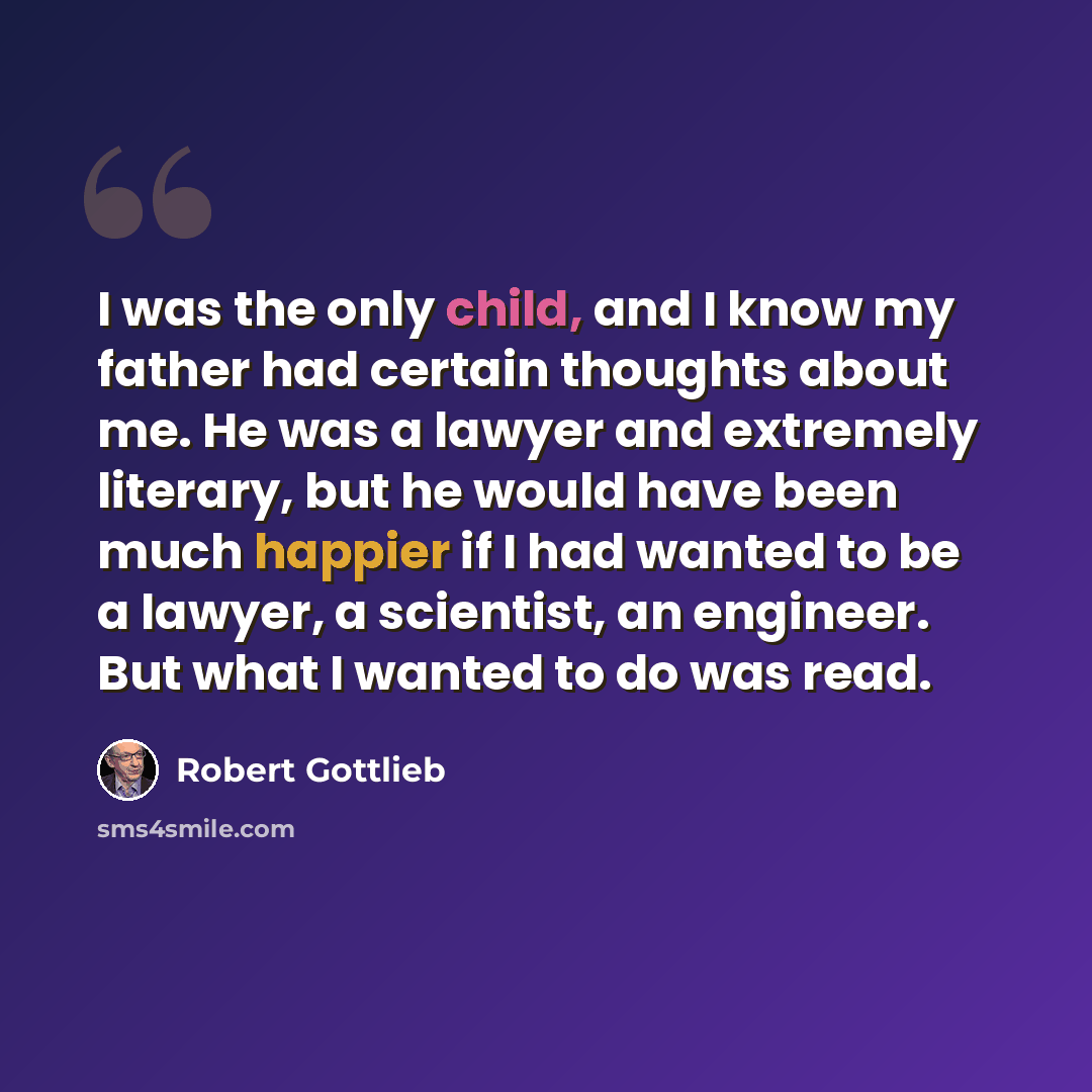 “I was the only child, and I know my father had certain thoughts about me. He was a lawyer and extremely literary, but he would have been much happier if I had wanted to be a lawyer, a scientist, an engineer. But what I wanted to do was read.” quote by Robert Gottlieb
