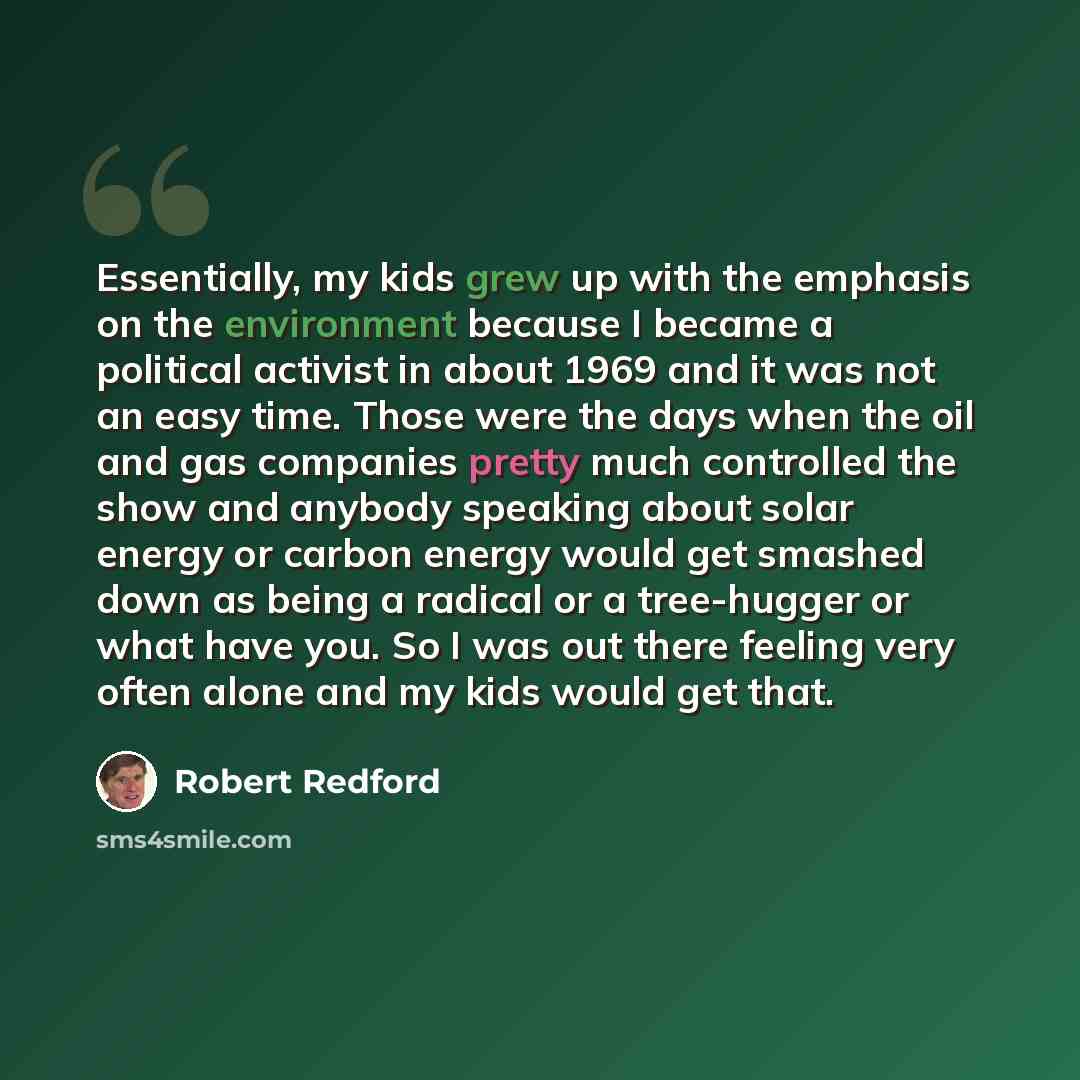 “Essentially, my kids grew up with the emphasis on the environment because I became a political activist in about 1969 and it was not an easy time. Those were the days when the oil and gas companies pretty much controlled the show and anybody speaking about solar energy or carbon energy would get…” quote by Robert Redford