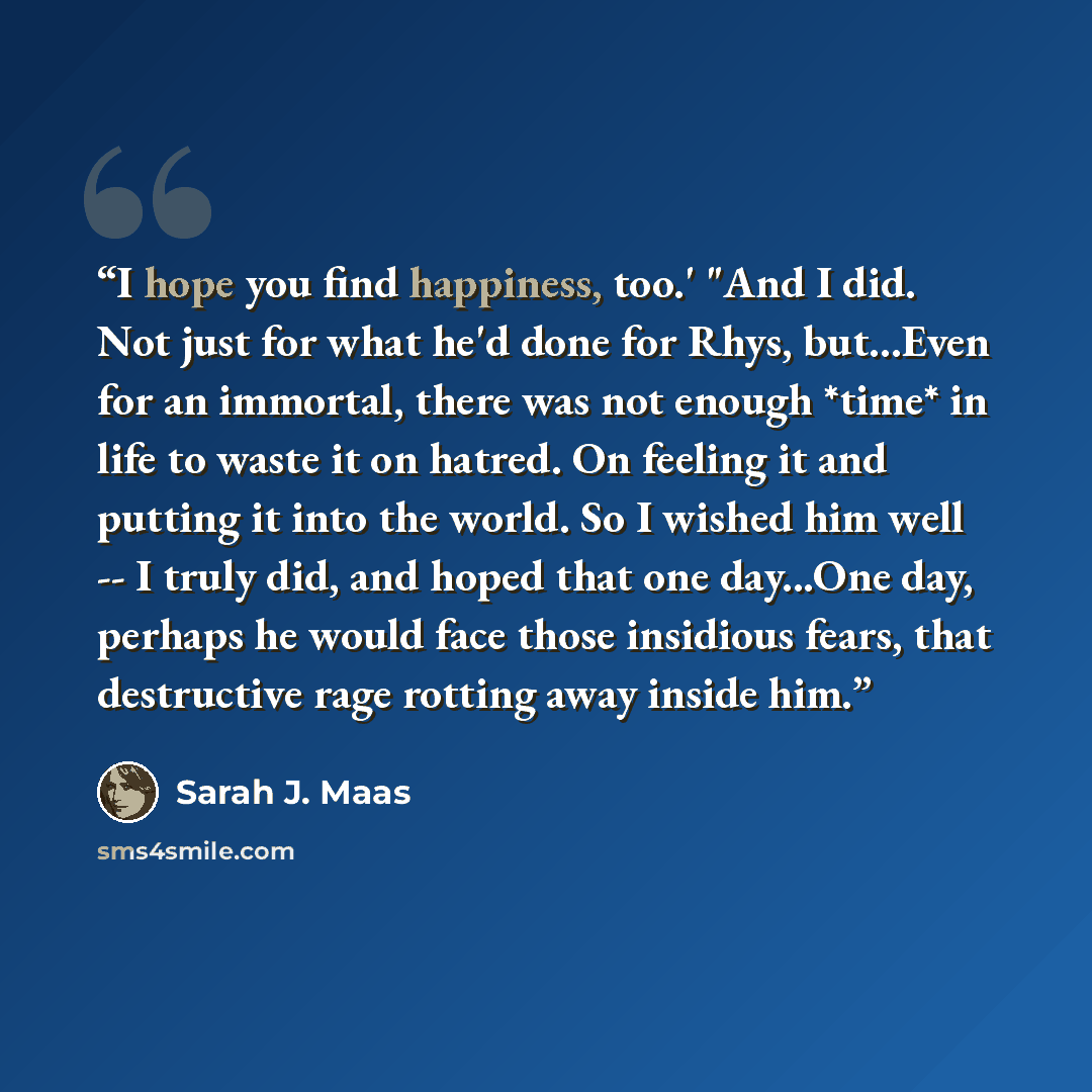 “I hope you find happiness, too.' "And I did. Not just for what he'd done for Rhys, but...Even for an immortal, there was not enough *time* in life to waste it on hatred. On feeling it and putting it into the world. So I wished him well -- I truly did, and hoped that one day...One day, perhaps he…” quote by Sarah J. Maas