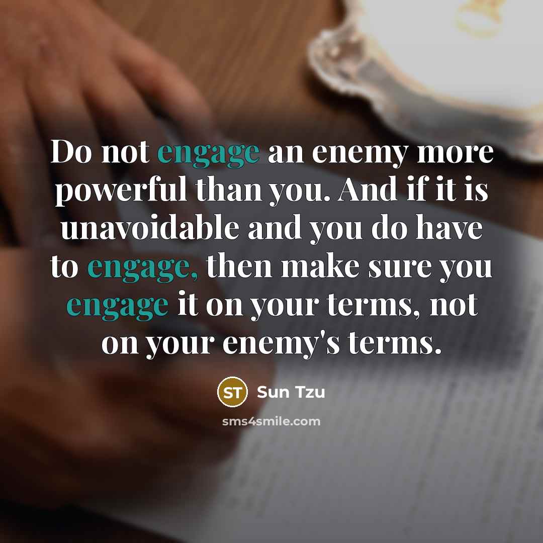 “Do not engage an enemy more powerful than you. And if it is unavoidable and you do have to engage, then make sure you engage it on your terms, not on your enemy's terms.” quote by Sun Tzu