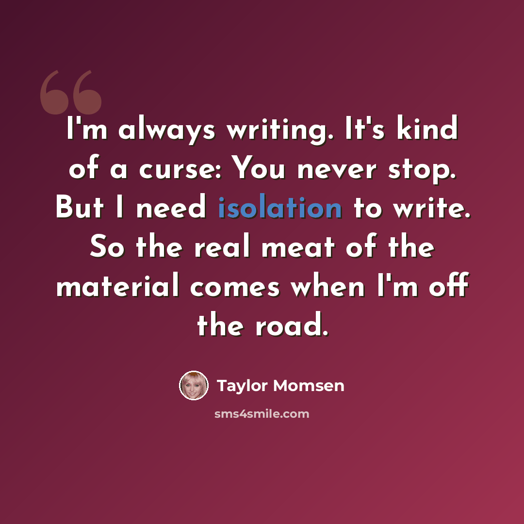 “I'm always writing. It's kind of a curse: You never stop. But I need isolation to write. So the real meat of the material comes when I'm off the road.” quote by Taylor Momsen