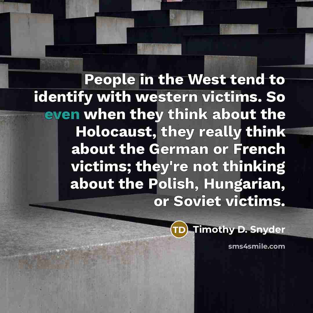 “People in the West tend to identify with western victims. So even when they think about the Holocaust, they really think about the German or French victims; they're not thinking about the Polish, Hungarian, or Soviet victims.” quote by Timothy D. Snyder