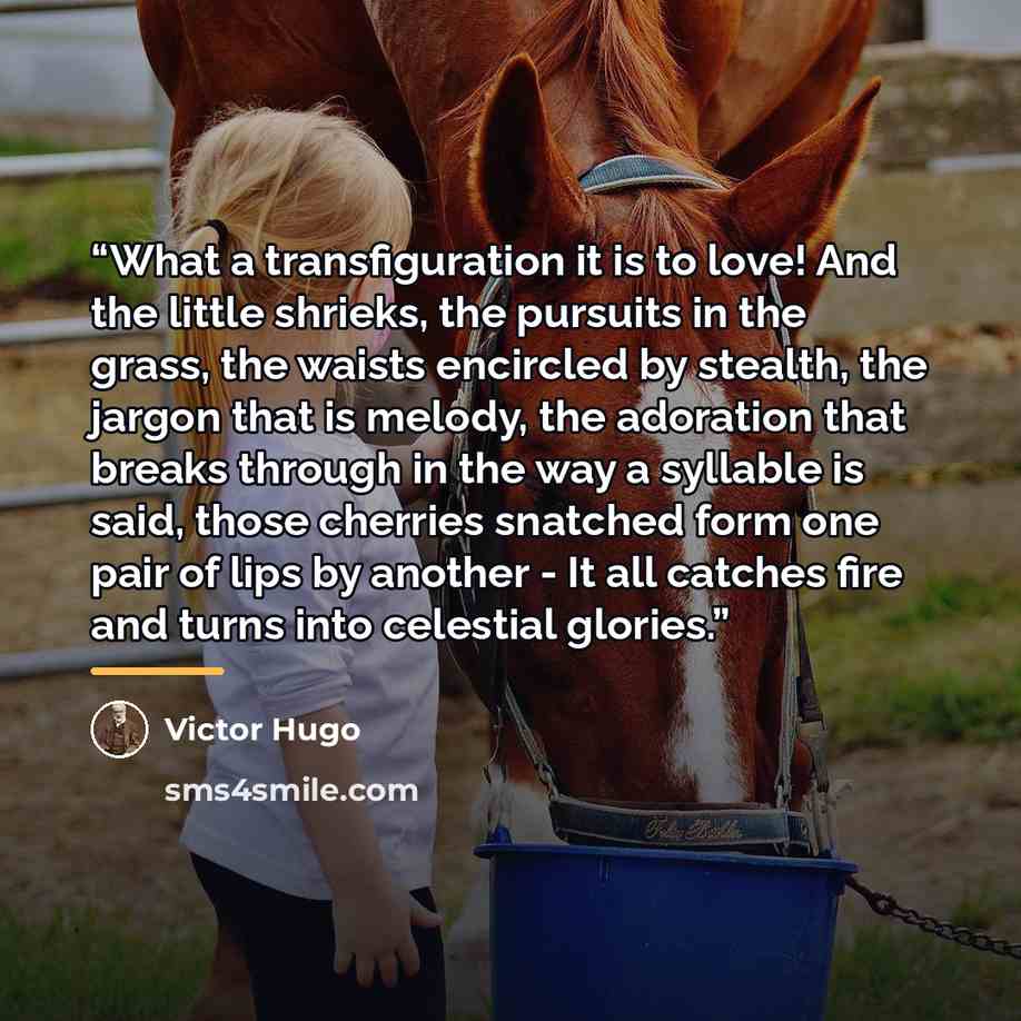 “What a transfiguration it is to love! And the little shrieks, the pursuits in the grass, the waists encircled by stealth, the jargon that is melody, the adoration that breaks through in the way a syllable is said, those cherries snatched form one pair of lips by another - It all catches fire and…” quote by Victor Hugo