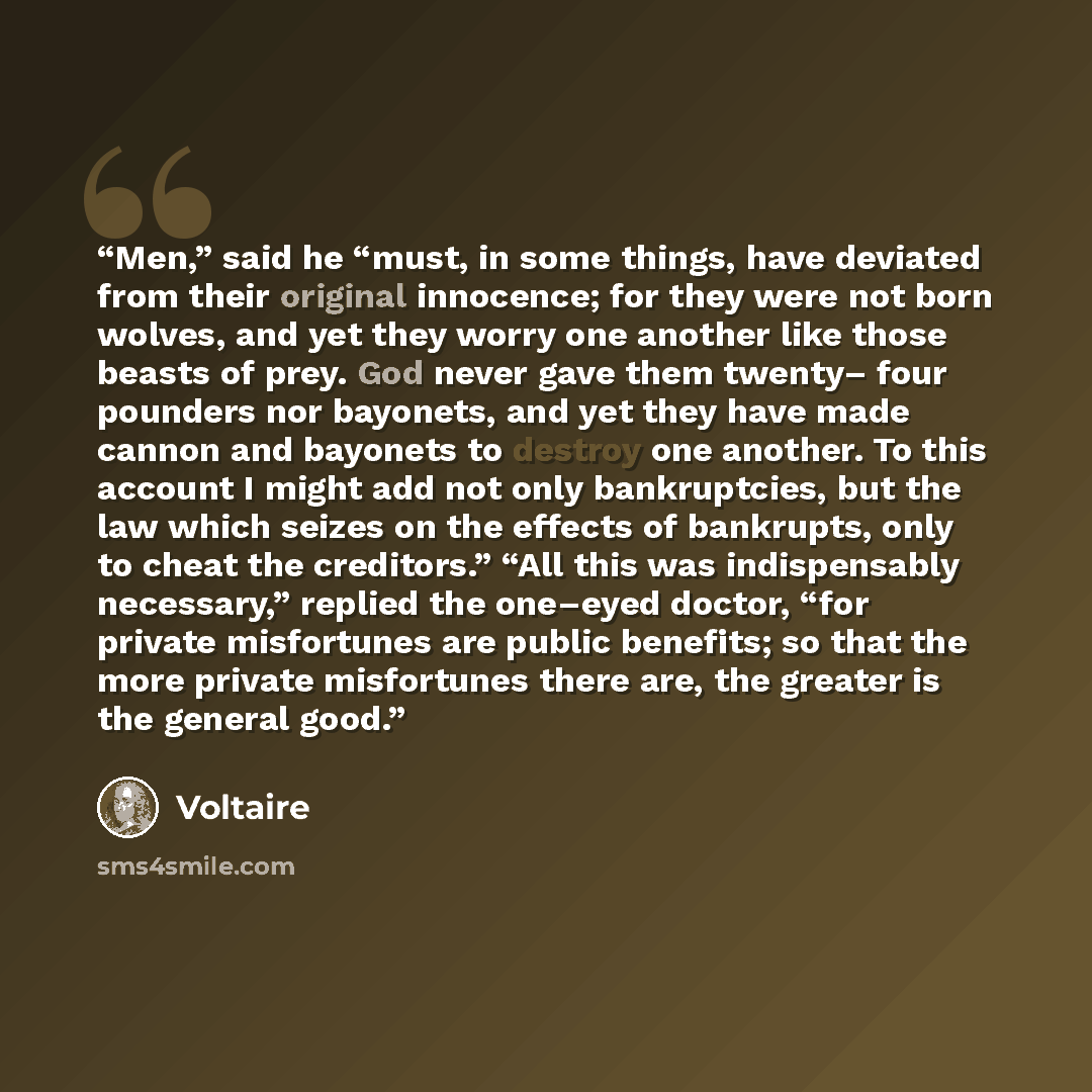 “Men,” said he “must, in some things, have deviated from their original innocence; for they were not born wolves, and yet they worry one another like those beasts of prey. God never gave them twenty– four pounders nor bayonets, and yet they have made cannon and bayonets to destroy one another. To…” quote by Voltaire