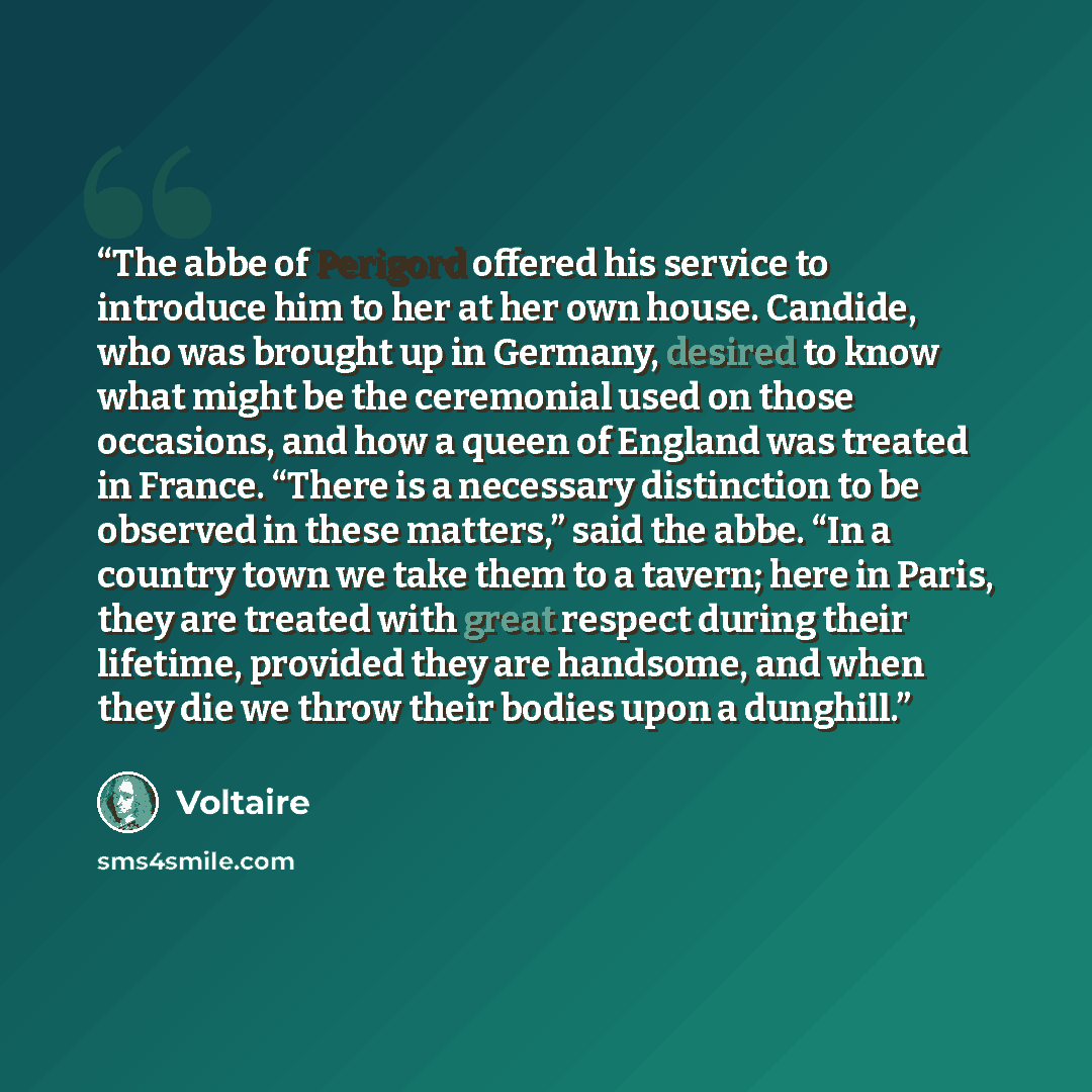 “The abbe of Perigord offered his service to introduce him to her at her own house. Candide, who was brought up in Germany, desired to know what might be the ceremonial used on those occasions, and how a queen of England was treated in France. “There is a necessary distinction to be observed in…” quote by Voltaire