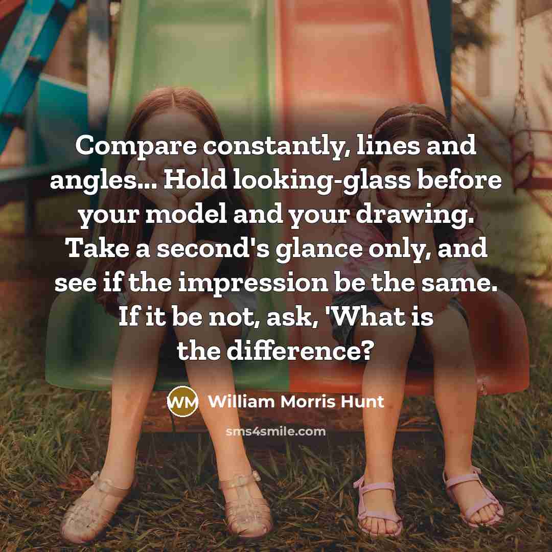 “Compare constantly, lines and angles... Hold looking-glass before your model and your drawing. Take a second's glance only, and see if the impression be the same. If it be not, ask, 'What is the difference?” quote by William Morris Hunt