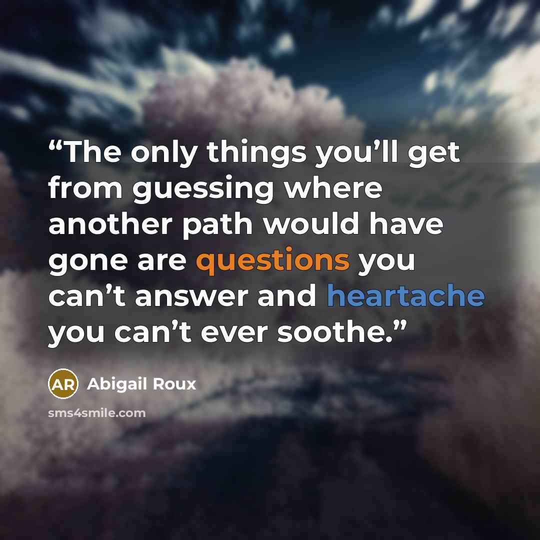 “The only things you’ll get from guessing where another path would have gone are questions you can’t answer and heartache you can’t ever soothe.” quote by Abigail Roux