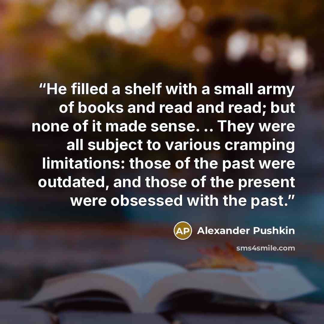 “He filled a shelf with a small army of books and read and read; but none of it made sense. .. They were all subject to various cramping limitations: those of the past were outdated, and those of the present were obsessed with the past.” quote by Alexander Pushkin