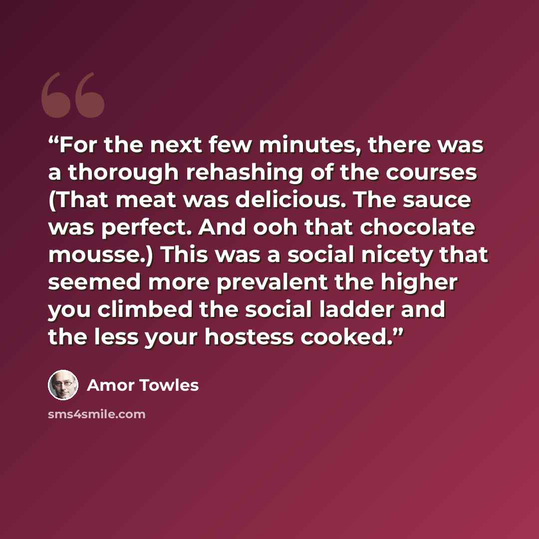“For the next few minutes, there was a thorough rehashing of the courses (That meat was delicious. The sauce was perfect. And ooh that chocolate mousse.) This was a social nicety that seemed more prevalent the higher you climbed the social ladder and the less your hostess cooked.” quote by Amor Towles