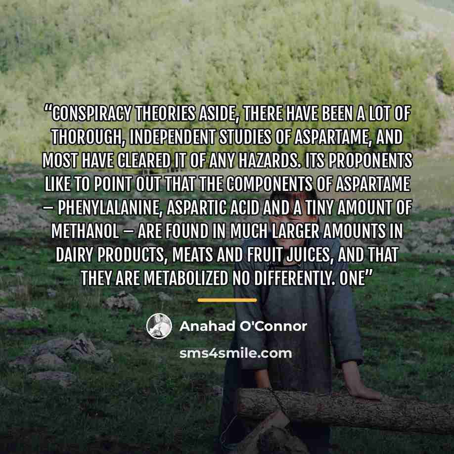 “Conspiracy theories aside, there have been a lot of thorough, independent studies of aspartame, and most have cleared it of any hazards. Its proponents like to point out that the components of aspartame – phenylalanine, aspartic acid and a tiny amount of methanol – are found in much larger amounts…” quote by Anahad O'Connor