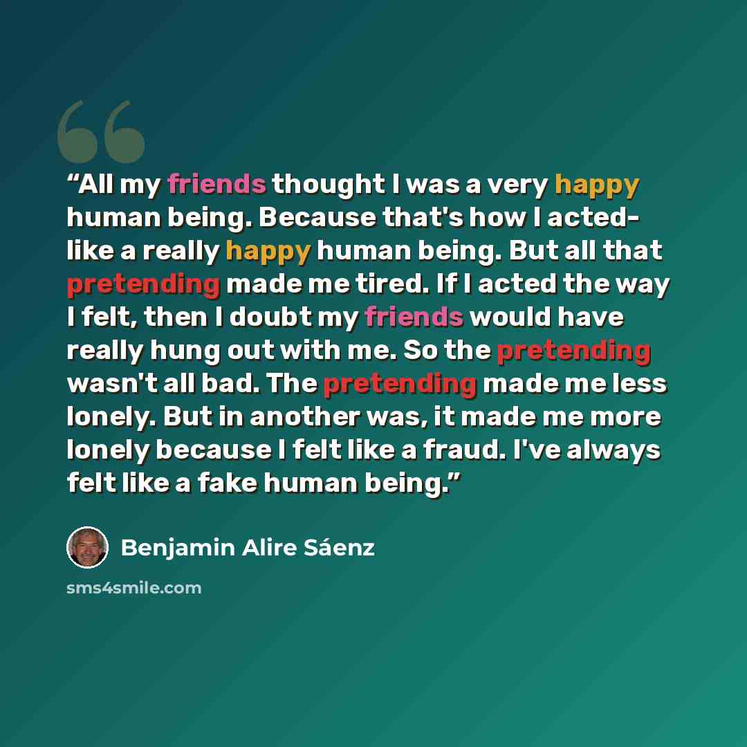“All my friends thought I was a very happy human being. Because that's how I acted- like a really happy human being. But all that pretending made me tired. If I acted the way I felt, then I doubt my friends would have really hung out with me. So the pretending wasn't all bad. The pretending made me…” quote by Benjamin Alire Saenz