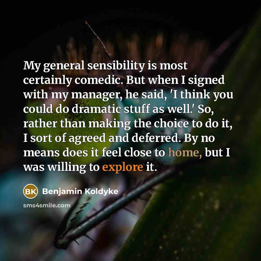 “My general sensibility is most certainly comedic. But when I signed with my manager, he said, 'I think you could do dramatic stuff as well.' So, rather than making the choice to do it, I sort of agreed and deferred. By no means does it feel close to home, but I was willing to explore it.” quote by Benjamin Koldyke