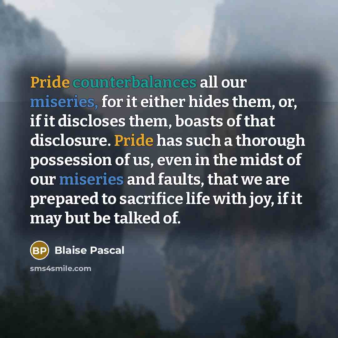 “Pride counterbalances all our miseries, for it either hides them, or, if it discloses them, boasts of that disclosure. Pride has such a thorough possession of us, even in the midst of our miseries and faults, that we are prepared to sacrifice life with joy, if it may but be talked of.” quote by Blaise Pascal