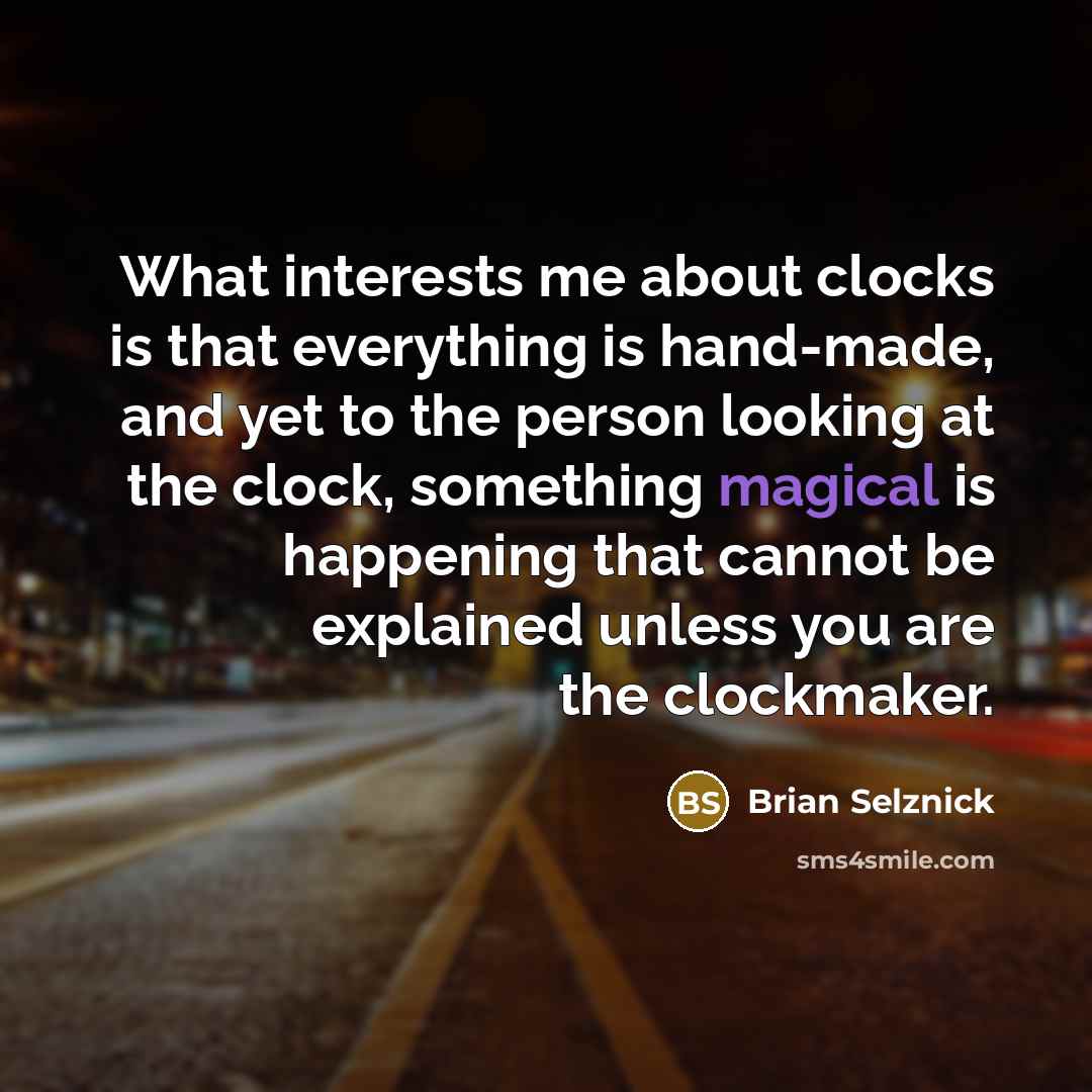 “What interests me about clocks is that everything is hand-made, and yet to the person looking at the clock, something magical is happening that cannot be explained unless you are the clockmaker.” quote by Brian Selznick