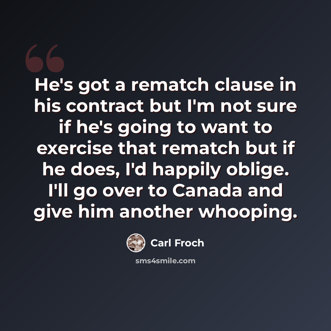 “He's got a rematch clause in his contract but I'm not sure if he's going to want to exercise that rematch but if he does, I'd happily oblige. I'll go over to Canada and give him another whooping.” quote by Carl Froch