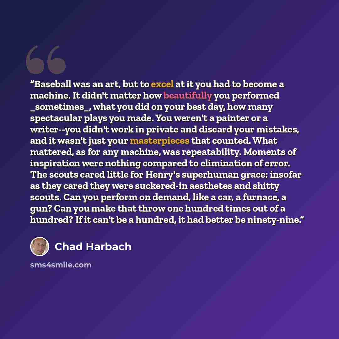 “Baseball was an art, but to excel at it you had to become a machine. It didn't matter how beautifully you performed _sometimes_, what you did on your best day, how many spectacular plays you made. You weren't a painter or a writer--you didn't work in private and discard your mistakes, and it…” quote by Chad Harbach