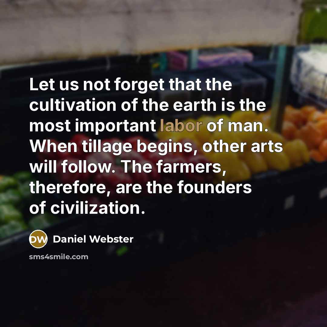 “Let us not forget that the cultivation of the earth is the most important labor of man. When tillage begins, other arts will follow. The farmers, therefore, are the founders of civilization.” quote by Daniel Webster