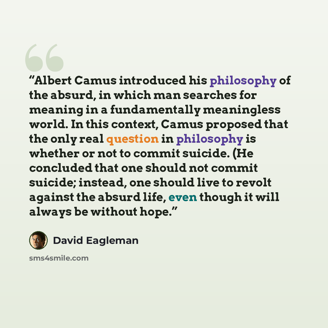 “Albert Camus introduced his philosophy of the absurd, in which man searches for meaning in a fundamentally meaningless world. In this context, Camus proposed that the only real question in philosophy is whether or not to commit suicide. (He concluded that one should not commit suicide; instead…” quote by David Eagleman