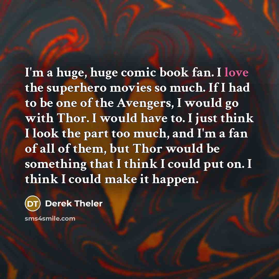 “I'm a huge, huge comic book fan. I love the superhero movies so much. If I had to be one of the Avengers, I would go with Thor. I would have to. I just think I look the part too much, and I'm a fan of all of them, but Thor would be something that I think I could put on. I think I could make it…” quote by Derek Theler
